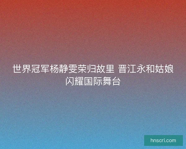 世界冠军杨静雯荣归故里 晋江永和姑娘闪耀国际舞台