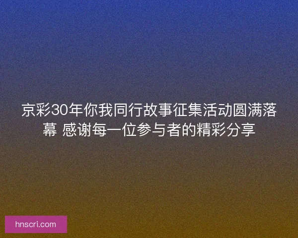 京彩30年你我同行故事征集活动圆满落幕 感谢每一位参与者的精彩分享