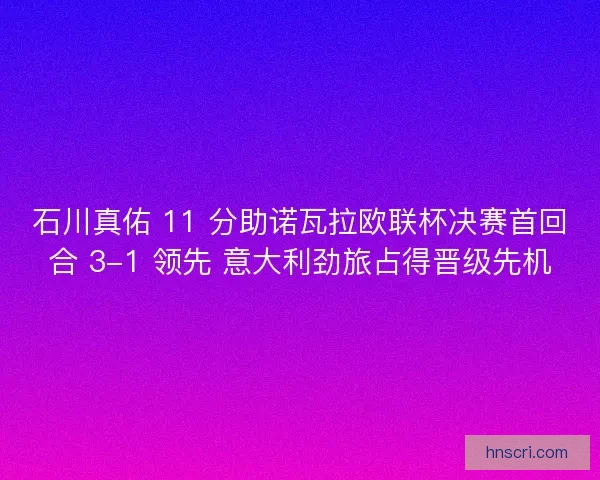 石川真佑 11 分助诺瓦拉欧联杯决赛首回合 3-1 领先 意大利劲旅占得晋级先机