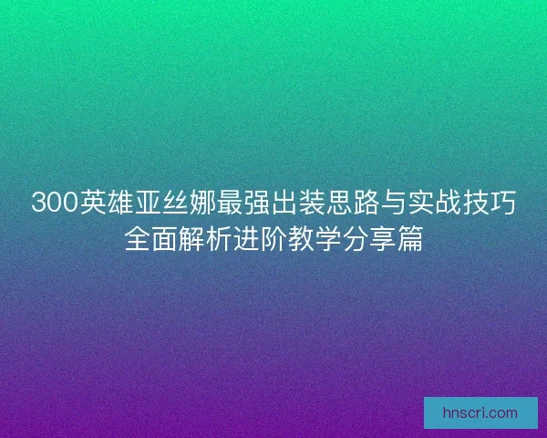 300英雄亚丝娜最强出装思路与实战技巧全面解析进阶教学分享篇
