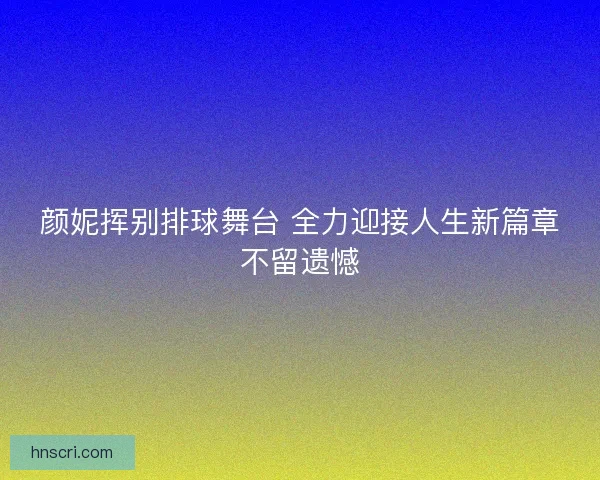 颜妮挥别排球舞台 全力迎接人生新篇章不留遗憾