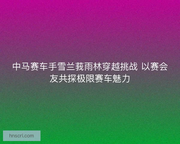 中马赛车手雪兰莪雨林穿越挑战 以赛会友共探极限赛车魅力
