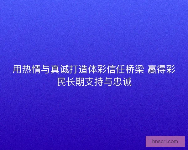 用热情与真诚打造体彩信任桥梁 赢得彩民长期支持与忠诚