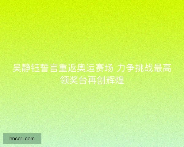 吴静钰誓言重返奥运赛场 力争挑战最高领奖台再创辉煌