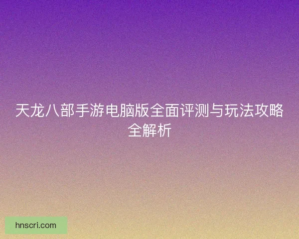天龙八部手游电脑版全面评测与玩法攻略全解析
