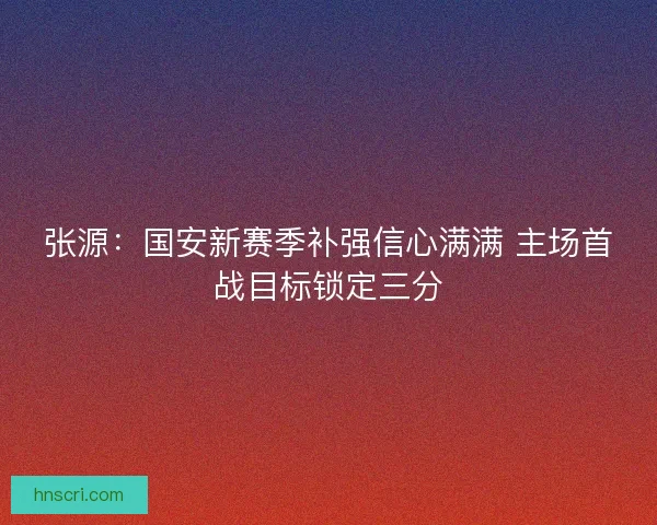 张源：国安新赛季补强信心满满 主场首战目标锁定三分
