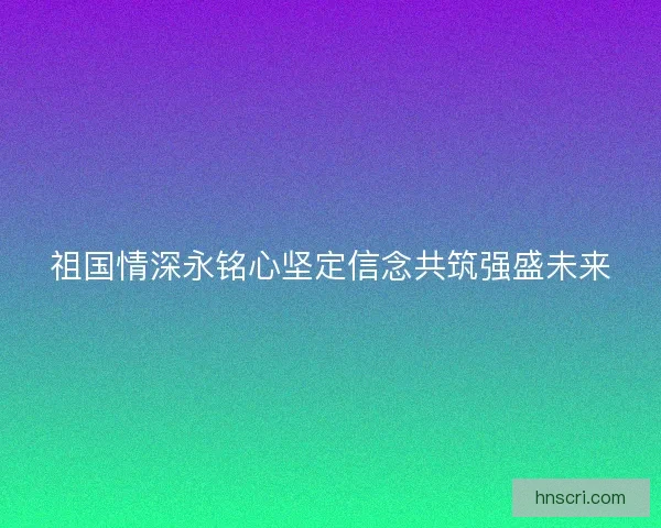 祖国情深永铭心坚定信念共筑强盛未来