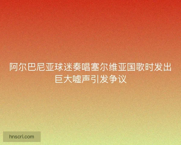 阿尔巴尼亚球迷奏唱塞尔维亚国歌时发出巨大嘘声引发争议