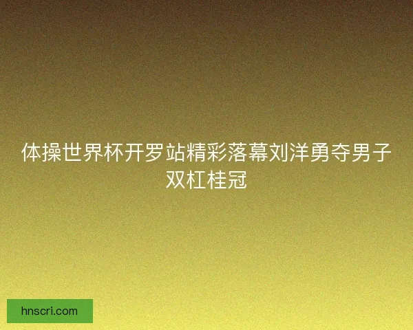 体操世界杯开罗站精彩落幕刘洋勇夺男子双杠桂冠