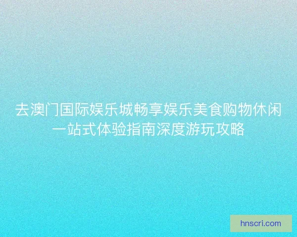 去澳门国际娱乐城畅享娱乐美食购物休闲一站式体验指南深度游玩攻略