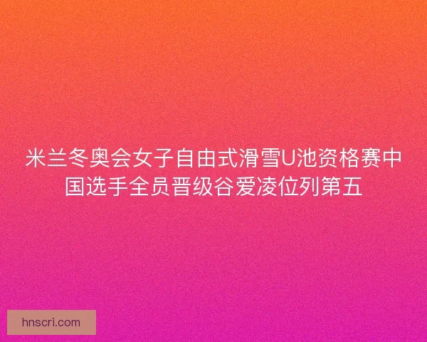 米兰冬奥会女子自由式滑雪U池资格赛中国选手全员晋级谷爱凌位列第五