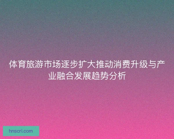 体育旅游市场逐步扩大推动消费升级与产业融合发展趋势分析