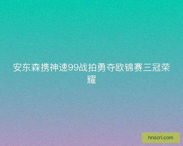 安东森携神速99战拍勇夺欧锦赛三冠荣耀