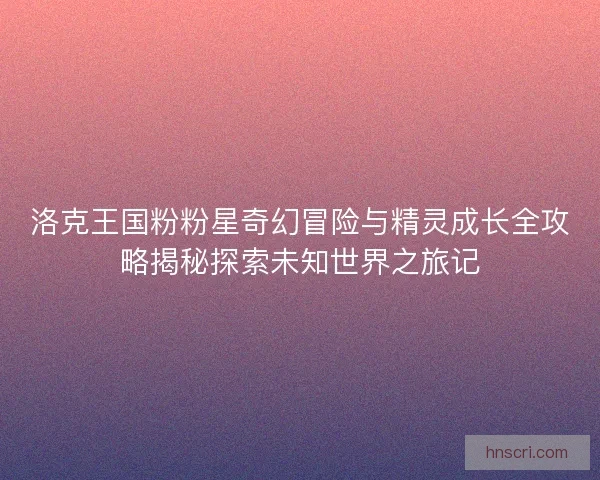 洛克王国粉粉星奇幻冒险与精灵成长全攻略揭秘探索未知世界之旅记