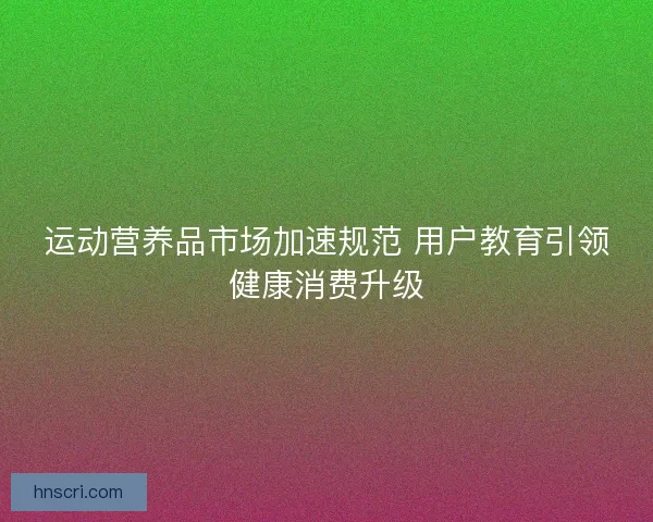 运动营养品市场加速规范 用户教育引领健康消费升级