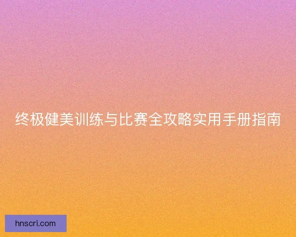 终极健美训练与比赛全攻略实用手册指南