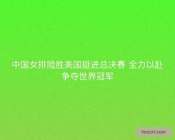 中国女排险胜美国挺进总决赛 全力以赴争夺世界冠军