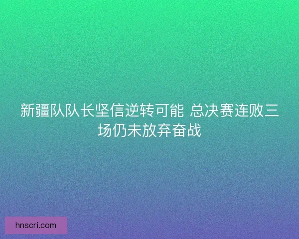 新疆队队长坚信逆转可能 总决赛连败三场仍未放弃奋战
