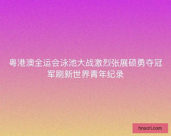 粤港澳全运会泳池大战激烈张展硕勇夺冠军刷新世界青年纪录