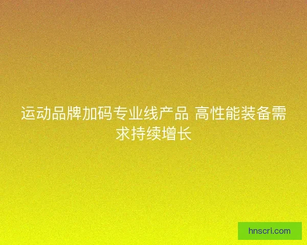 运动品牌加码专业线产品 高性能装备需求持续增长