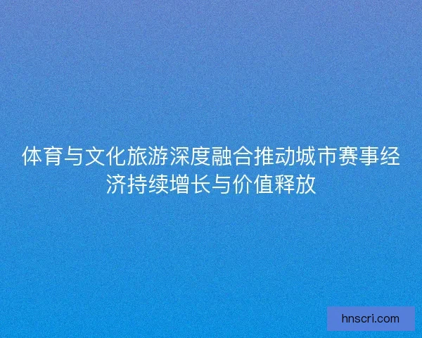 体育与文化旅游深度融合推动城市赛事经济持续增长与价值释放