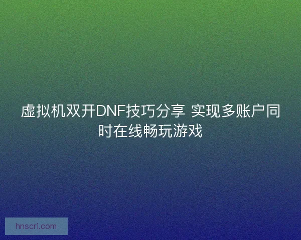 虚拟机双开DNF技巧分享 实现多账户同时在线畅玩游戏