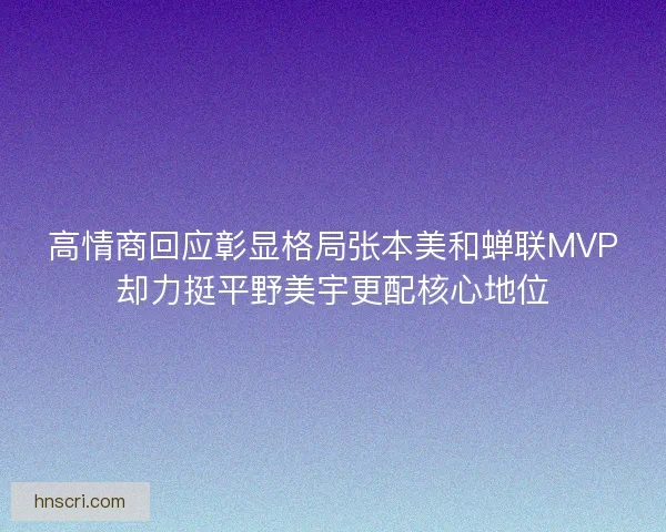 高情商回应彰显格局张本美和蝉联MVP却力挺平野美宇更配核心地位