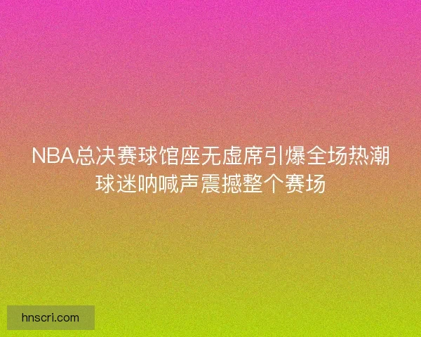 NBA总决赛球馆座无虚席引爆全场热潮球迷呐喊声震撼整个赛场