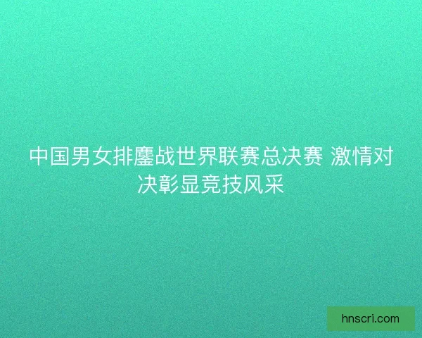 中国男女排鏖战世界联赛总决赛 激情对决彰显竞技风采
