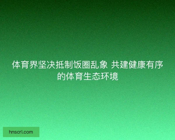 体育界坚决抵制饭圈乱象 共建健康有序的体育生态环境