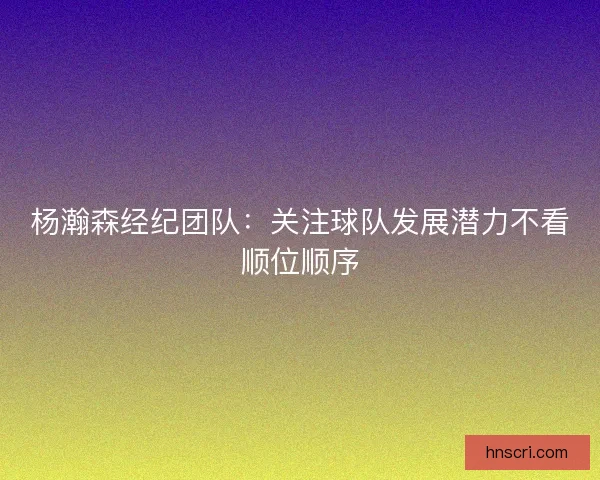 杨瀚森经纪团队：关注球队发展潜力不看顺位顺序